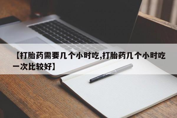 流产药联系微信【打胎药需要几个小时吃,打胎药几个小时吃一次比较好】