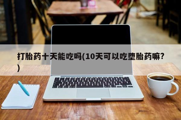 流产药联系微信打胎药十天能吃吗(10天可以吃堕胎药嘛?)
