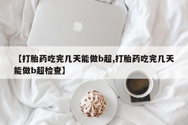 流产药联系微信【打胎药吃完几天能做b超,打胎药吃完几天能做b超检查】