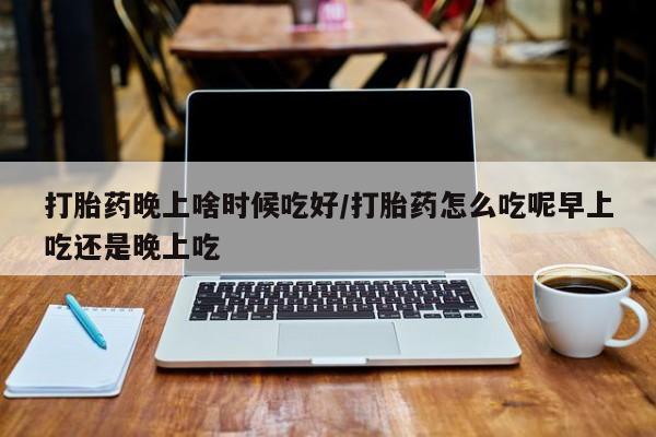 流产药联系微信打胎药晚上啥时候吃好/打胎药怎么吃呢早上吃还是晚上吃