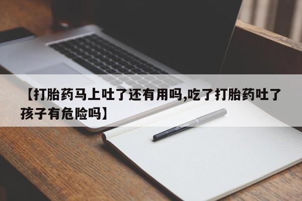流产药联系微信【打胎药马上吐了还有用吗,吃了打胎药吐了孩子有危险吗】