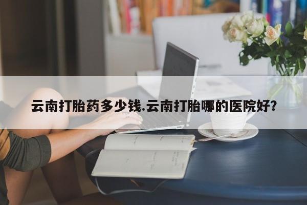 流产药联系微信云南打胎药多少钱.云南打胎哪的医院好？