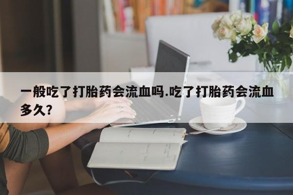 流产药联系微信一般吃了打胎药会流血吗.吃了打胎药会流血多久？