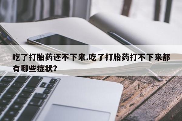 流产药联系微信吃了打胎药还不下来.吃了打胎药打不下来都有哪些症状？