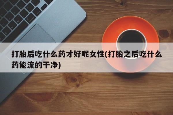 流产药联系微信打胎后吃什么药才好呢女性(打胎之后吃什么药能流的干净)