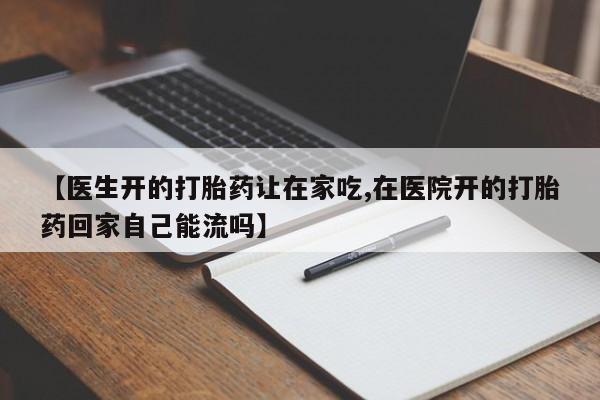 流产药联系微信【医生开的打胎药让在家吃,在医院开的打胎药回家自己能流吗】