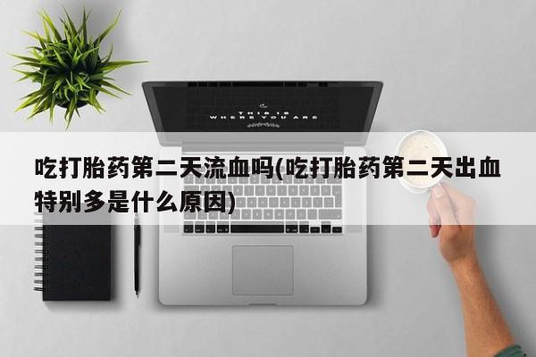 流产药联系微信吃打胎药第二天流血吗(吃打胎药第二天出血特别多是什么原因)