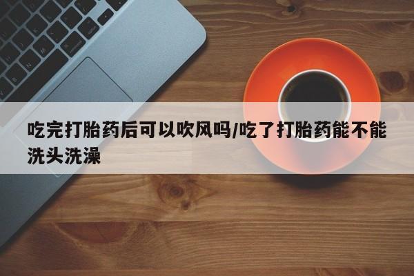 流产药联系微信吃完打胎药后可以吹风吗/吃了打胎药能不能洗头洗澡