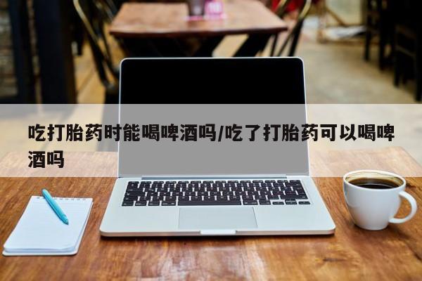 流产药联系微信吃打胎药时能喝啤酒吗/吃了打胎药可以喝啤酒吗