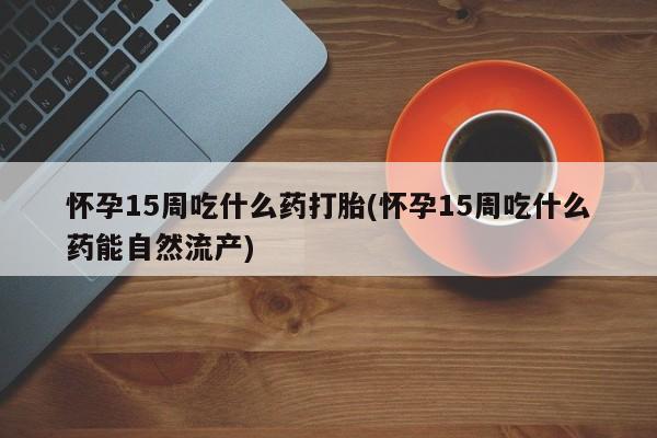流产药联系微信怀孕15周吃什么药打胎(怀孕15周吃什么药能自然流产)