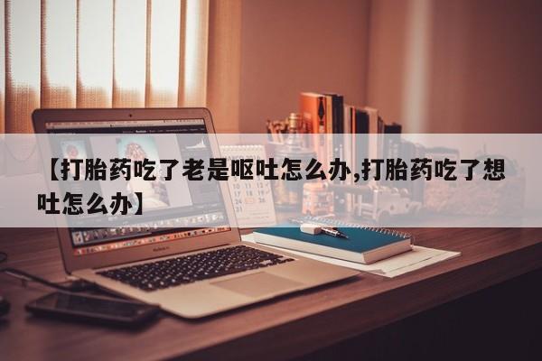 流产药联系微信【打胎药吃了老是呕吐怎么办,打胎药吃了想吐怎么办】