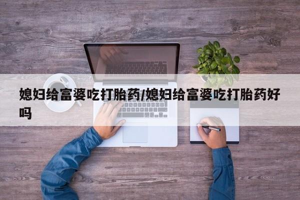 流产药联系微信媳妇给富婆吃打胎药/媳妇给富婆吃打胎药好吗