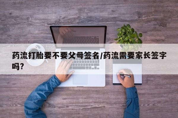 流产药联系微信药流打胎要不要父母签名/药流需要家长签字吗?