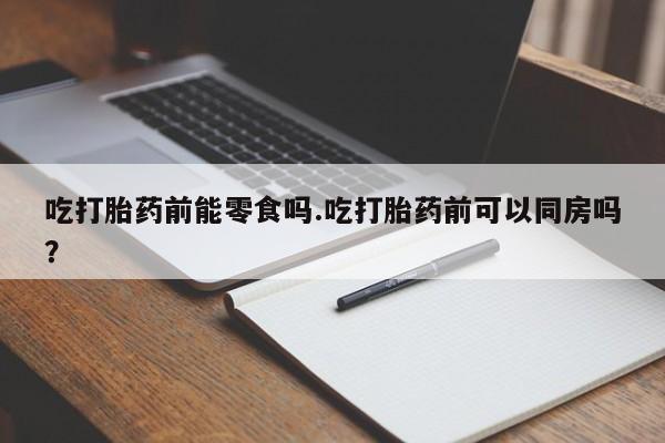 流产药联系微信吃打胎药前能零食吗.吃打胎药前可以同房吗？