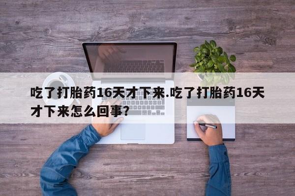 流产药联系微信吃了打胎药16天才下来.吃了打胎药16天才下来怎么回事？