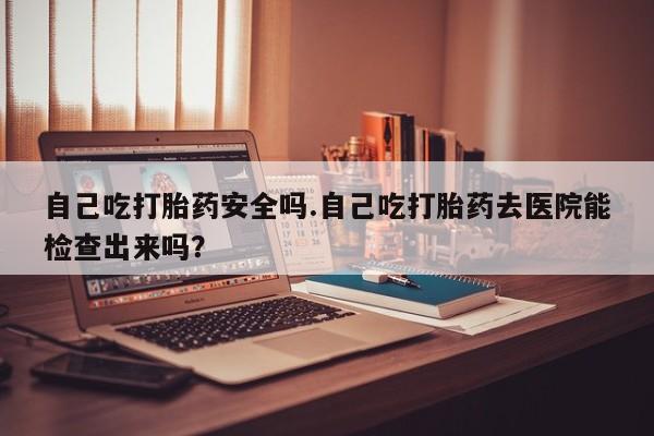 流产药联系微信自己吃打胎药安全吗.自己吃打胎药去医院能检查出来吗？