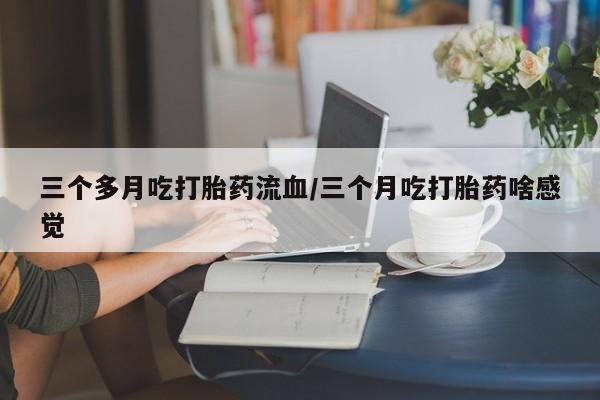 流产药联系微信三个多月吃打胎药流血/三个月吃打胎药啥感觉