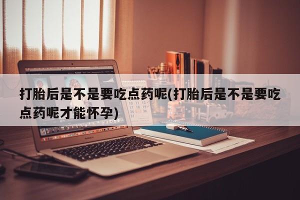 流产药联系微信打胎后是不是要吃点药呢(打胎后是不是要吃点药呢才能怀孕)