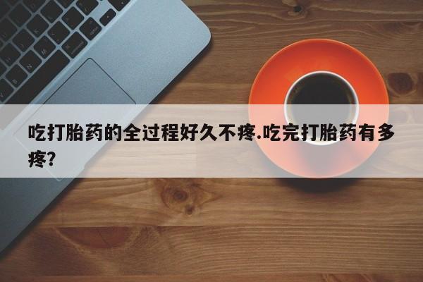 流产药联系微信吃打胎药的全过程好久不疼.吃完打胎药有多疼？