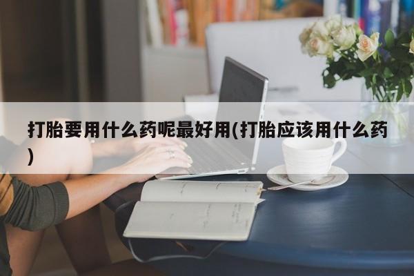 流产药联系微信打胎要用什么药呢最好用(打胎应该用什么药)
