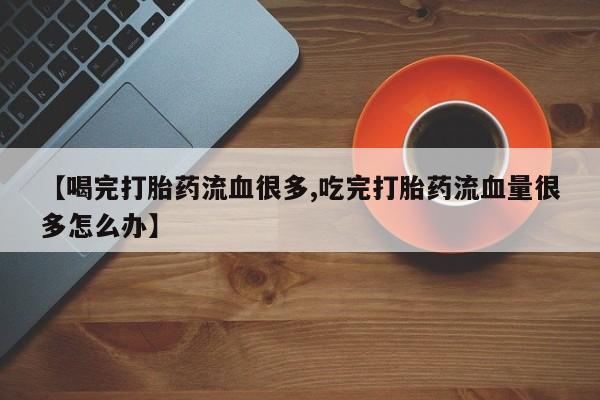 流产药联系微信【喝完打胎药流血很多,吃完打胎药流血量很多怎么办】