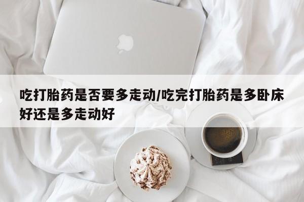 流产药联系微信吃打胎药是否要多走动/吃完打胎药是多卧床好还是多走动好
