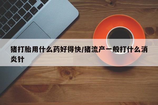 流产药联系微信猪打胎用什么药好得快/猪流产一般打什么消炎针