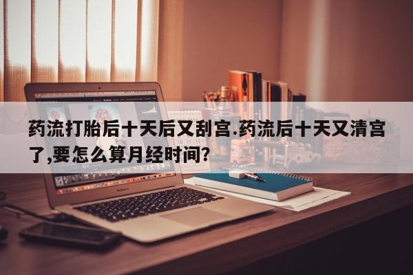 流产药联系微信药流打胎后十天后又刮宫.药流后十天又清宫了,要怎么算月经时间?