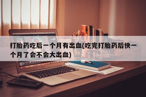 流产药联系微信打胎药吃后一个月有出血(吃完打胎药后快一个月了会不会大出血)