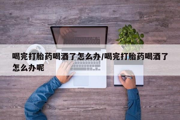 流产药联系微信喝完打胎药喝酒了怎么办/喝完打胎药喝酒了怎么办呢