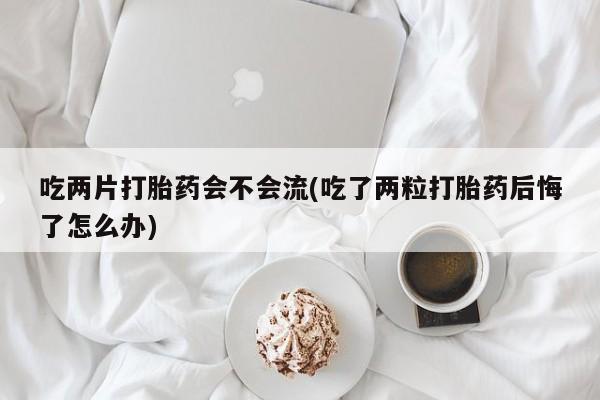 流产药联系微信吃两片打胎药会不会流(吃了两粒打胎药后悔了怎么办)