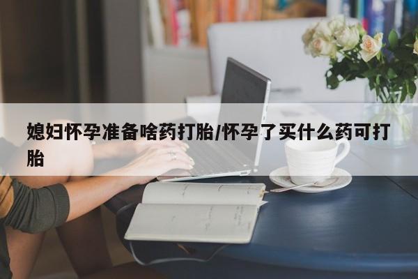 流产药联系微信媳妇怀孕准备啥药打胎/怀孕了买什么药可打胎