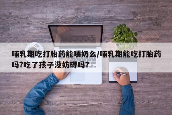 流产药联系微信哺乳期吃打胎药能喂奶么/哺乳期能吃打胎药吗?吃了孩子没妨碍吗?