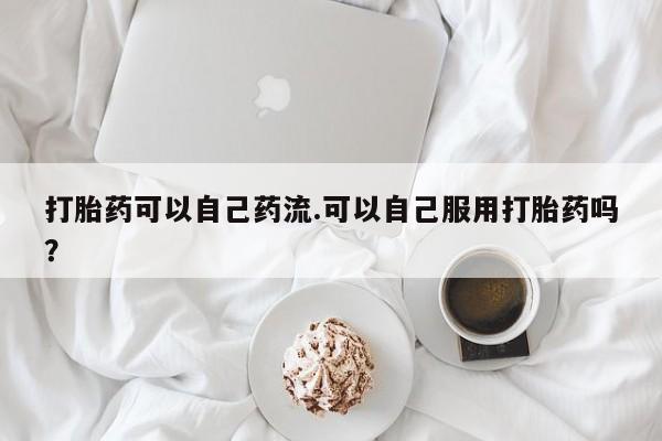 流产药联系微信打胎药可以自己药流.可以自己服用打胎药吗?
