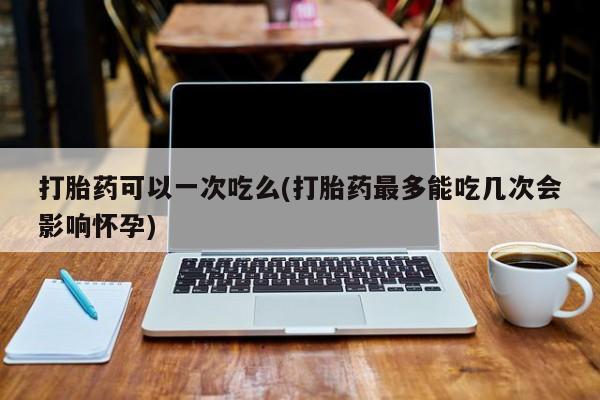 流产药联系微信打胎药可以一次吃么(打胎药最多能吃几次会影响怀孕)