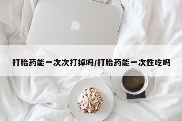 流产药联系微信打胎药能一次次打掉吗/打胎药能一次性吃吗