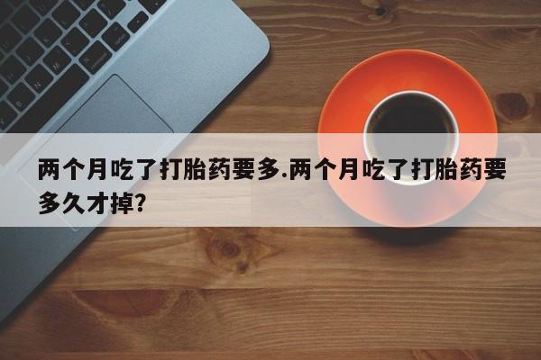 流产药联系微信两个月吃了打胎药要多.两个月吃了打胎药要多久才掉？