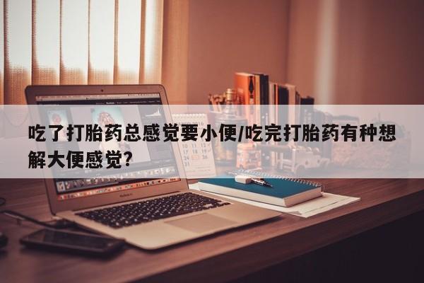流产药联系微信吃了打胎药总感觉要小便/吃完打胎药有种想解大便感觉?