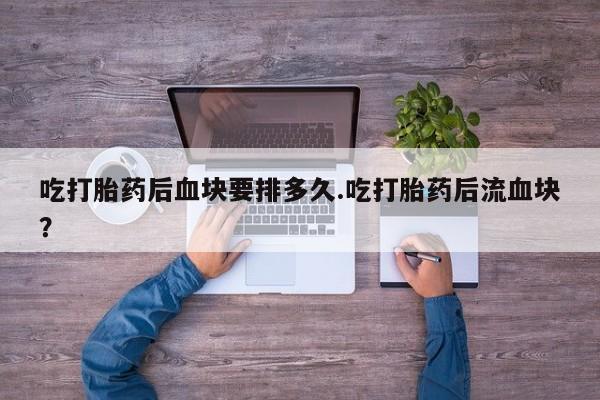 流产药联系微信吃打胎药后血块要排多久.吃打胎药后流血块?