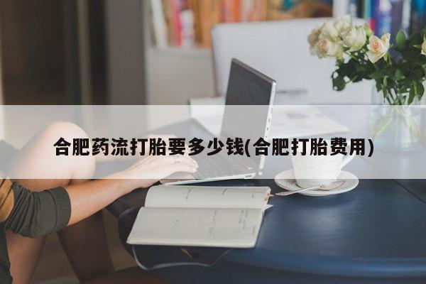 流产药联系微信合肥药流打胎要多少钱(合肥打胎费用)