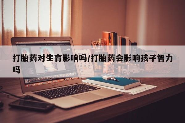 流产药联系微信打胎药对生育影响吗/打胎药会影响孩子智力吗