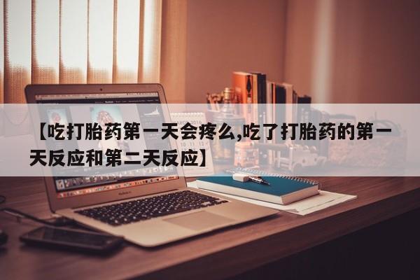 流产药联系微信【吃打胎药第一天会疼么,吃了打胎药的第一天反应和第二天反应】