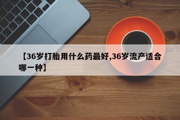 流产药联系微信【36岁打胎用什么药最好,36岁流产适合哪一种】