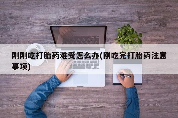 流产药联系微信刚刚吃打胎药难受怎么办(刚吃完打胎药注意事项)