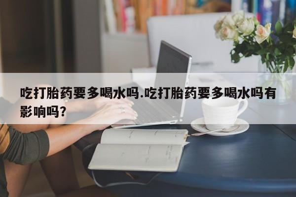流产药联系微信吃打胎药要多喝水吗.吃打胎药要多喝水吗有影响吗？